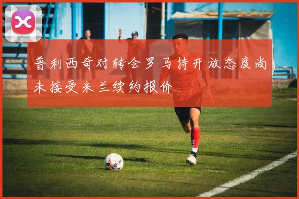 普利西奇对转会罗马持开放态度尚未接受米兰续约报价