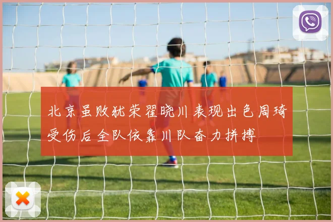 北京虽败犹荣翟晓川表现出色周琦受伤后全队依靠川队奋力拼搏