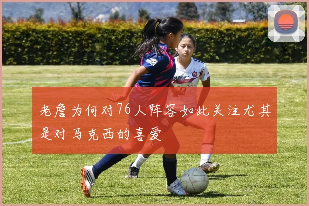 老詹为何对76人阵容如此关注尤其是对马克西的喜爱