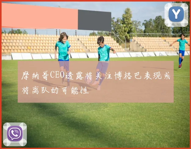 摩纳哥CEO透露将关注博格巴表现或将离队的可能性
