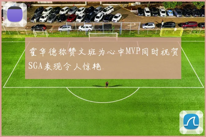 霍华德称赞文班为心中MVP同时祝贺SGA表现令人惊艳