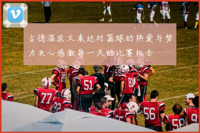古德温发文表达对篮球的热爱与努力决心感激每一天的比赛机会
