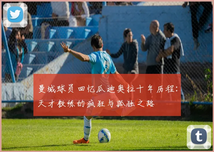 曼城球员回忆瓜迪奥拉十年历程：天才教练的疯狂与孤独之路