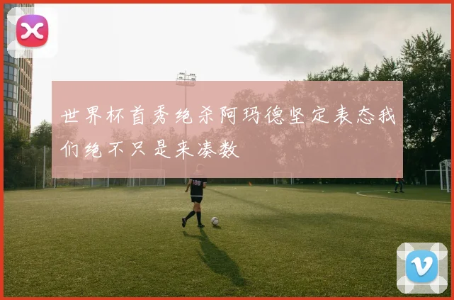 世界杯首秀绝杀阿玛德坚定表态我们绝不只是来凑数