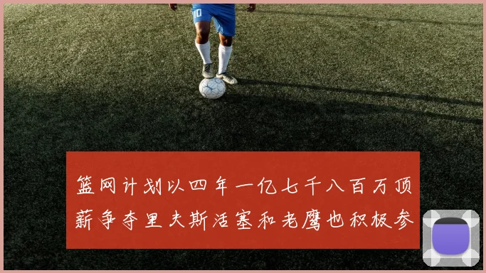 篮网计划以四年一亿七千八百万顶薪争夺里夫斯活塞和老鹰也积极参与竞标