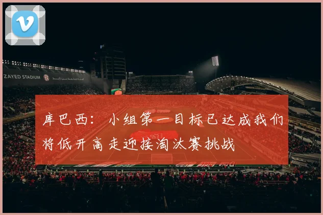 库巴西：小组第一目标已达成我们将低开高走迎接淘汰赛挑战