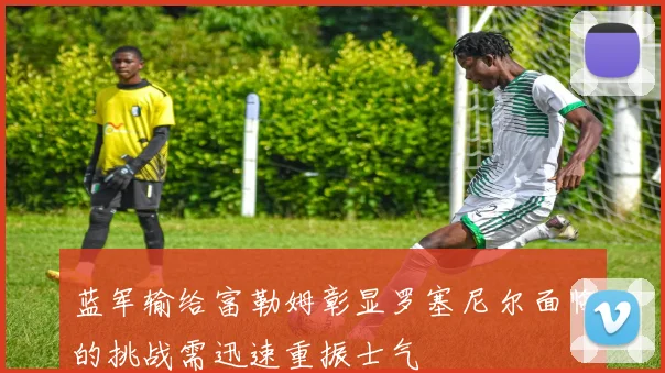 蓝军输给富勒姆彰显罗塞尼尔面临的挑战需迅速重振士气