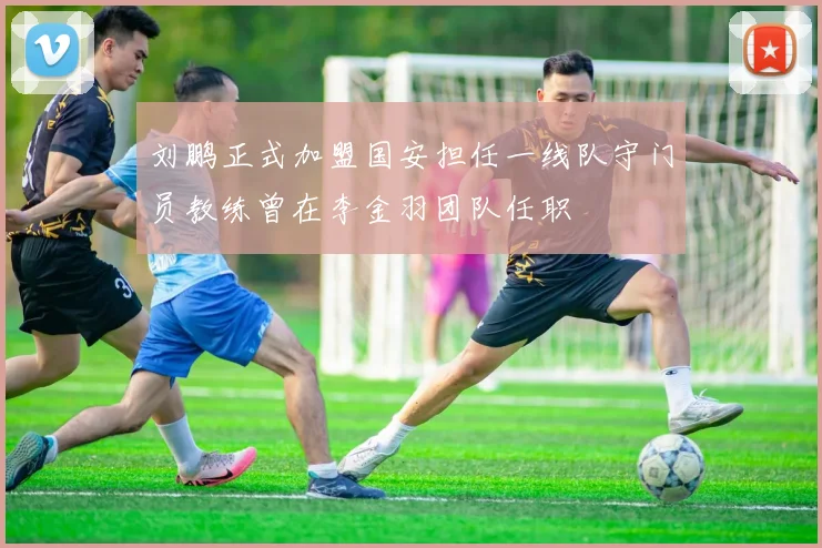 刘鹏正式加盟国安担任一线队守门员教练曾在李金羽团队任职