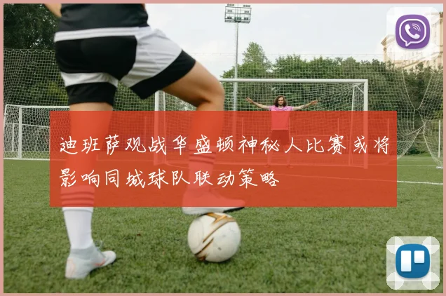 迪班萨观战华盛顿神秘人比赛或将影响同城球队联动策略