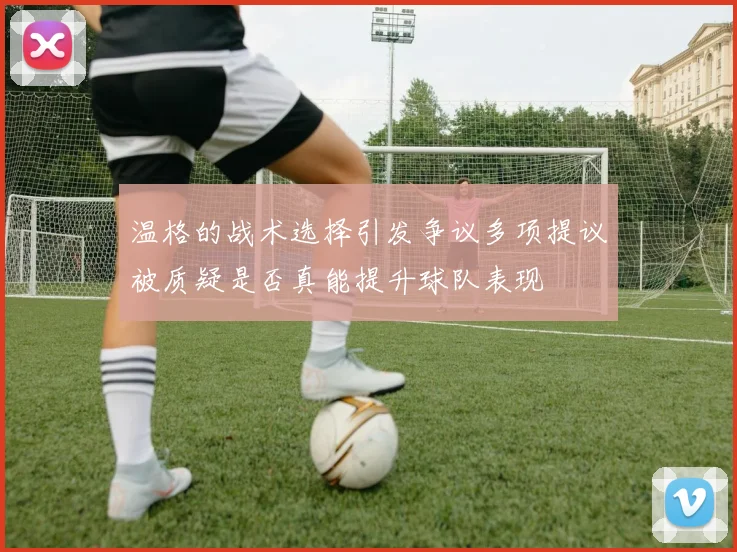 温格的战术选择引发争议多项提议被质疑是否真能提升球队表现