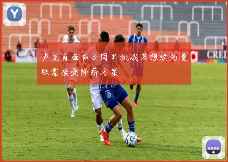 卢克肖面临合同年挑战若想续约曼联需接受降薪方案