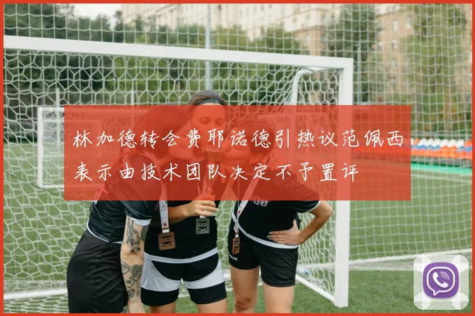 林加德转会费耶诺德引热议范佩西表示由技术团队决定不予置评