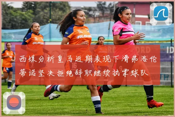 西媒分析皇马近期表现下滑弗洛伦蒂诺坚决拒绝辞职继续执掌球队