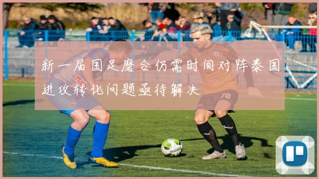 新一届国足磨合仍需时间对阵泰国进攻转化问题亟待解决