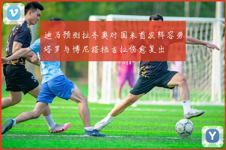 迪马预测拉齐奥对国米首发阵容劳塔罗与博尼搭档吉拉伤愈复出