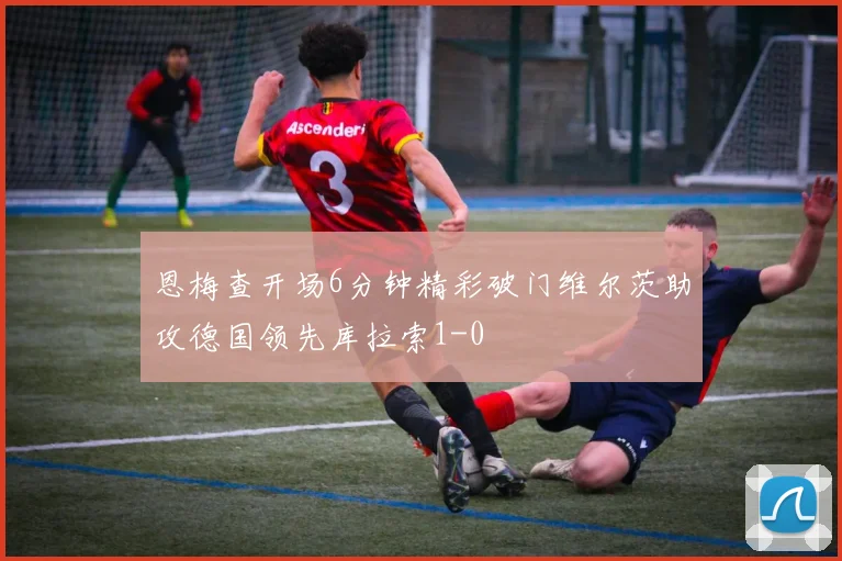恩梅查开场6分钟精彩破门维尔茨助攻德国领先库拉索1-0