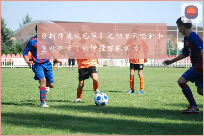 分析师建议巴萨引进切尔西哈托和皇社洪马丁以增强球队实力