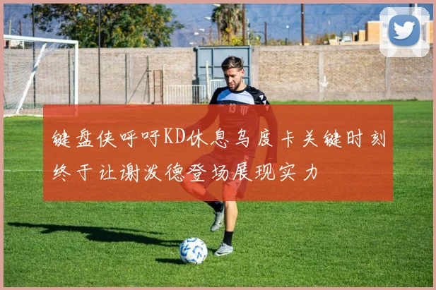 键盘侠呼吁KD休息乌度卡关键时刻终于让谢泼德登场展现实力