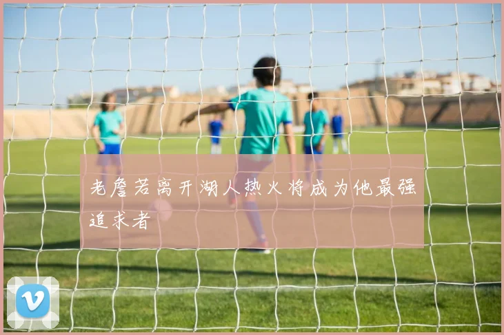 老詹若离开湖人热火将成为他最强追求者
