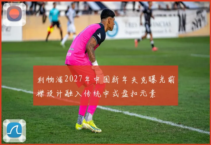 利物浦2027年中国新年夹克曝光前襟设计融入传统中式盘扣元素