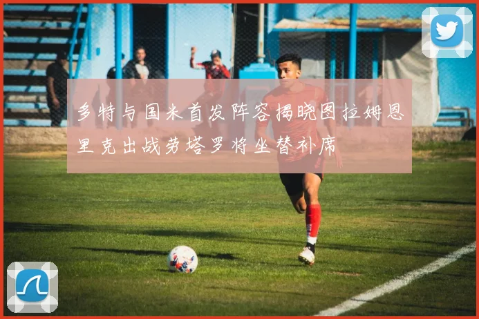 多特与国米首发阵容揭晓图拉姆恩里克出战劳塔罗将坐替补席
