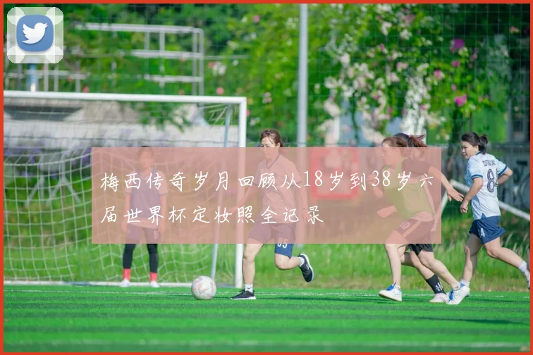 梅西传奇岁月回顾从18岁到38岁六届世界杯定妆照全记录