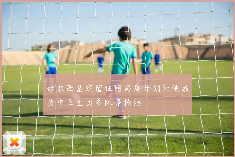 切尔西坚定留住阿昌庞计划让他成为中卫主力多队争抢他