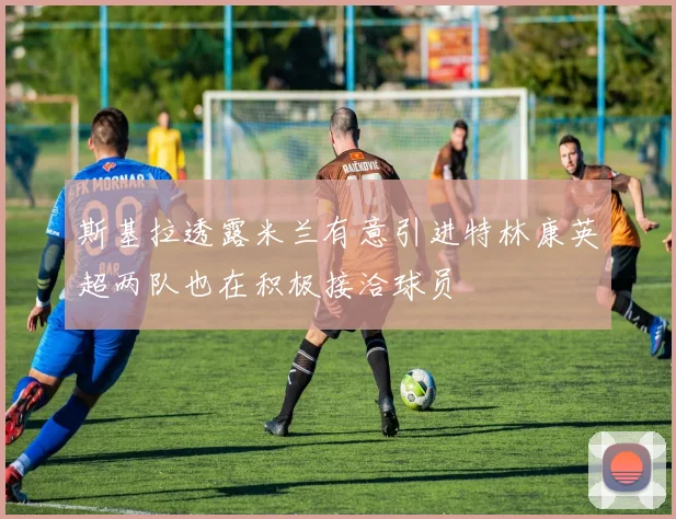 斯基拉透露米兰有意引进特林康英超两队也在积极接洽球员