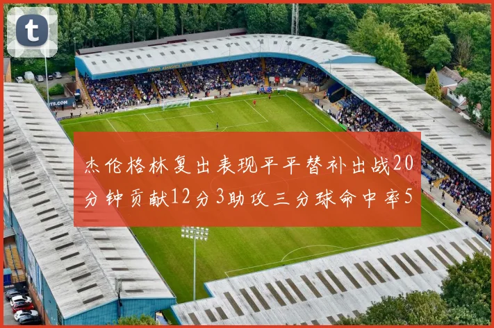 杰伦格林复出表现平平替补出战20分钟贡献12分3助攻三分球命中率50