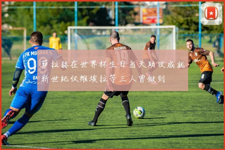 萨拉赫在世界杯生日当天助攻成就新世纪仅维埃拉等三人曾做到